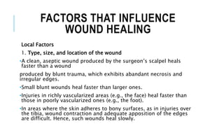 FACTORS THAT INFLUENCE
WOUND HEALING
Local Factors
1. Type, size, and location of the wound
•A clean, aseptic wound produced by the surgeon’s scalpel heals
faster than a wound
produced by blunt trauma, which exhibits abandant necrosis and
irregular edges.
•Small blunt wounds heal faster than larger ones.
•Injuries in richly vascularized areas (e.g., the face) heal faster than
those in poorly vascularized ones (e.g., the foot).
•In areas where the skin adheres to bony surfaces, as in injuries over
the tibia, wound contraction and adequate apposition of the edges
are difficult. Hence, such wounds heal slowly.
 