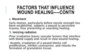 FACTORS THAT INFLUENCE
WOUND HEALING----CONTN
4. Movement
Early motion, particularly before tensile strength has
been established, subjects a wound to persistent
trauma, thus preventing or retarding healing.
5. Ionizing radiation
•Prior irradiation leaves vascular lesions that interfere
with blood supply and result in slow wound healing.
• Acutely, irradiation of a wound blocks cell
proliferation, inhibits contraction, and retards the
formation of granulation tissue.
 