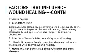 FACTORS THAT INFLUENCE
WOUND HEALING----CONTN
Systemic Factors
1. Circulatory status
Cardiovascular status, by determining the blood supply to the
injured area, is important for wound healing. Poor healing
attributed to old age is often due, largely, to impaired
circulation.
2. Infection- Systemic infections delay wound healing.
3. Metabolic status- Poorly controlled diabetes mellitus is
associated with delayed wound healing.
4. Nutritional deficiencies e.g protein, vitamin and trace
elements
 