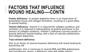 FACTORS THAT INFLUENCE
WOUND HEALING----CONTN
Protein deficiency- In protein depletion there is an impairment of
granulation tissue and collagen formation, resulting in a great delay
in wound healing.
Vitamin deficiency- Vitamin C is required for collagen synthesis and
secretion. It is required in hydroxylation of proline and lysine in the
process of collagen synthesis. Vitamin C deficiency (scurvy) results in
grossly deficient wound healing, with a lack of vascular proliferation
and collagen deposition.
Trace element deficiency
Zinc (a co-factor of several enzymes) deficiency will retard healing by
preventing cell
proliferation. Zinc is necessary in several DNA and RNA polymerases
 