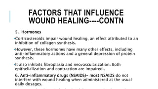 FACTORS THAT INFLUENCE
WOUND HEALING----CONTN
5. Hormones
•Corticosteroids impair wound healing, an effect attributed to an
inhibition of collagen synthesis.
•However, these hormones have many other effects, including
anti-inflammatory actions and a general depression of protein
synthesis.
•It also inhibits fibroplasia and neovascularization. Both
epithelialization and contraction are impaired..
6. Anti-inflammatory drugs (NSAIDS)- most NSAIDS do not
interfere with wound healing when administered at the usual
daily dosages.
 