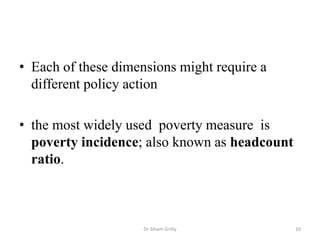 • Each of these dimensions might require a
different policy action
• the most widely used poverty measure is
poverty incidence; also known as headcount
ratio.
Dr Siham Gritly 10
 