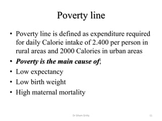 Poverty line
• Poverty line is defined as expenditure required
for daily Calorie intake of 2.400 per person in
rural areas and 2000 Calories in urban areas
• Poverty is the main cause of;
• Low expectancy
• Low birth weight
• High maternal mortality
Dr Siham Gritly 11
 