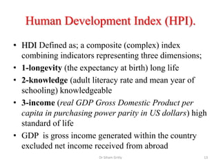 Human Development Index (HPI).
• HDI Defined as; a composite (complex) index
combining indicators representing three dimensions;
• 1-longevity (the expectancy at birth) long life
• 2-knowledge (adult literacy rate and mean year of
schooling) knowledgeable
• 3-income (real GDP Gross Domestic Product per
capita in purchasing power parity in US dollars) high
standard of life
• GDP is gross income generated within the country
excluded net income received from abroad
Dr Siham Gritly 13
 