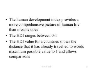 • The human development index provides a
more comprehensive picture of human life
than income does
• The HDI ranges between 0-1
• The HDI value for a countries shows the
distance that it has already travelled to words
maximum possible value to 1 and allows
comparisons
Dr Siham Gritly 14
 