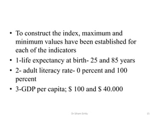 • To construct the index, maximum and
minimum values have been established for
each of the indicators
• 1-life expectancy at birth- 25 and 85 years
• 2- adult literacy rate- 0 percent and 100
percent
• 3-GDP per capita; $ 100 and $ 40.000
Dr Siham Gritly 15
 