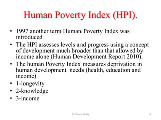 Human Poverty Index (HPI).
• 1997 another term Human Poverty Index was
introduced
• The HPI assesses levels and progress using a concept
of development much broader than that allowed by
income alone (Human Development Report 2010).
• The human Poverty Index measures deprivation in
human development needs (health, education and
income)
• 1-longevity
• 2-knowledge
• 3-income
Dr Siham Gritly 16
 