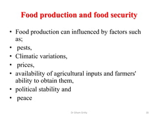 Food production and food security
• Food production can influenced by factors such
as;
• pests,
• Climatic variations,
• prices,
• availability of agricultural inputs and farmers'
ability to obtain them,
• political stability and
• peace
Dr Siham Gritly 18
 