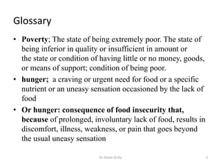 Glossary
• Poverty; The state of being extremely poor. The state of
being inferior in quality or insufficient in amount or
the state or condition of having little or no money, goods,
or means of support; condition of being poor.
• hunger; a craving or urgent need for food or a specific
nutrient or an uneasy sensation occasioned by the lack of
food
• Or hunger: consequence of food insecurity that,
because of prolonged, involuntary lack of food, results in
discomfort, illness, weakness, or pain that goes beyond
the usual uneasy sensation
2Dr Siham Gritly
 