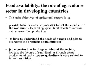 Food availability; the role of agriculture
sector in developing countries
• The main objectives of agricultural sectors is to;
• provide balance and adequate diet for all the member of
the community Expanding agricultural efforts to increase
and improve food production
• to have to understand the needs of human and how to
overcome the problems of malnutrition,
• job opportunities for huge number of the society,
increase the income of rural families through greater
production of cash crops so agriculture is very related to
human nutrition.
Dr Siham Gritly 20
 