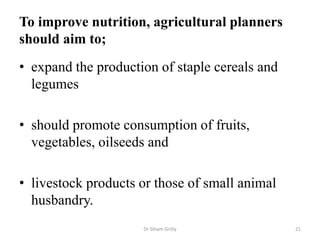 To improve nutrition, agricultural planners
should aim to;
• expand the production of staple cereals and
legumes
• should promote consumption of fruits,
vegetables, oilseeds and
• livestock products or those of small animal
husbandry.
Dr Siham Gritly 21
 