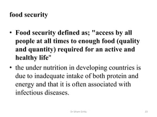 food security
• Food security defined as; "access by all
people at all times to enough food (quality
and quantity) required for an active and
healthy life"
• the under nutrition in developing countries is
due to inadequate intake of both protein and
energy and that it is often associated with
infectious diseases.
Dr Siham Gritly 23
 