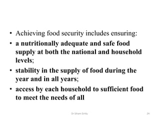 • Achieving food security includes ensuring:
• a nutritionally adequate and safe food
supply at both the national and household
levels;
• stability in the supply of food during the
year and in all years;
• access by each household to sufficient food
to meet the needs of all
Dr Siham Gritly 24
 