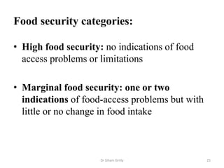 Food security categories:
• High food security: no indications of food
access problems or limitations
• Marginal food security: one or two
indications of food-access problems but with
little or no change in food intake
Dr Siham Gritly 25
 