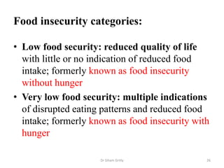 Food insecurity categories:
• Low food security: reduced quality of life
with little or no indication of reduced food
intake; formerly known as food insecurity
without hunger
• Very low food security: multiple indications
of disrupted eating patterns and reduced food
intake; formerly known as food insecurity with
hunger
Dr Siham Gritly 26
 
