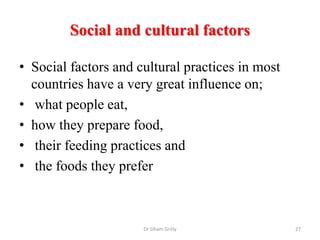 Social and cultural factors
• Social factors and cultural practices in most
countries have a very great influence on;
• what people eat,
• how they prepare food,
• their feeding practices and
• the foods they prefer
Dr Siham Gritly 27
 