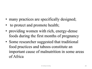 • many practices are specifically designed;
• to protect and promote health;
• providing women with rich, energy-dense
foods during the first months of pregnancy
• Some researcher suggested that traditional
food practices and taboos constitute an
important cause of malnutrition in some areas
of Africa
Dr Siham Gritly 28
 