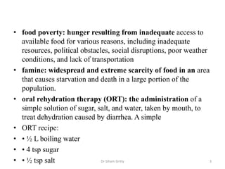 • food poverty: hunger resulting from inadequate access to
available food for various reasons, including inadequate
resources, political obstacles, social disruptions, poor weather
conditions, and lack of transportation
• famine: widespread and extreme scarcity of food in an area
that causes starvation and death in a large portion of the
population.
• oral rehydration therapy (ORT): the administration of a
simple solution of sugar, salt, and water, taken by mouth, to
treat dehydration caused by diarrhea. A simple
• ORT recipe:
• • ½ L boiling water
• • 4 tsp sugar
• • ½ tsp salt Dr Siham Gritly 3
 