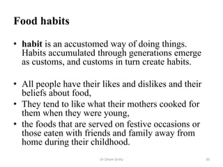 Food habits
• habit is an accustomed way of doing things.
Habits accumulated through generations emerge
as customs, and customs in turn create habits.
• All people have their likes and dislikes and their
beliefs about food,
• They tend to like what their mothers cooked for
them when they were young,
• the foods that are served on festive occasions or
those eaten with friends and family away from
home during their childhood.
Dr Siham Gritly 30
 