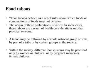 Food taboos
• *Food taboos defined as a set of rules about which foods or
combinations of foods may not be eaten
• The origin of these prohibitions is varied. In some cases,
these taboos are a result of health considerations or other
practical reasons.
• A taboo may be followed by a whole national group or tribe,
by part of a tribe or by certain groups in the society.
• Within the society, different food customs may be practiced
only by women or children, or by pregnant women or
female children
Dr Siham Gritly 32
 