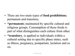 • There are two main types of food prohibitions;
permanent and transitory.
• *permanent; maintained by specific cultural and
religious groups. Consumption of these foods is
part of what distinguishes each culture from other.
• *transitory, is applied to individuals within a
cultural setting due to specific phase states, such
as illness, pregnancy, postpartum, lactation and so
on.
Dr Siham Gritly 33
 