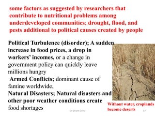 some factors as suggested by researchers that
contribute to nutritional problems among
underdeveloped communities; drought, flood, and
pests additional to political causes created by people
Dr Siham Gritly 37
Political Turbulence (disorder); A sudden
increase in food prices, a drop in
workers’ incomes, or a change in
government policy can quickly leave
millions hungry
Armed Conflicts; dominant cause of
famine worldwide.
Natural Disasters; Natural disasters and
other poor weather conditions create
food shortages
Without water, croplands
become deserts
 
