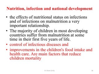 Nutrition, infection and national development
• the effects of nutritional status on infections
and of infections on malnutrition a very
important relationship.
• The majority of children in most developing
countries suffer from malnutrition at some
time in their first five years of life.
• control of infectious diseases and
• improvements in the children's food intake and
health care. Are main factors that reduce
children mortality
Dr Siham Gritly 38
 