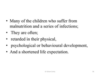• Many of the children who suffer from
malnutrition and a series of infections;
• They are often;
• retarded in their physical,
• psychological or behavioural development,
• And a shortened life expectation.
Dr Siham Gritly 39
 