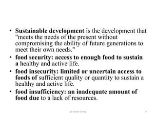 • Sustainable development is the development that
"meets the needs of the present without
compromising the ability of future generations to
meet their own needs."
• food security: access to enough food to sustain
a healthy and active life.
• food insecurity: limited or uncertain access to
foods of sufficient quality or quantity to sustain a
healthy and active life.
• food insufficiency: an inadequate amount of
food due to a lack of resources.
Dr Siham Gritly 4
 