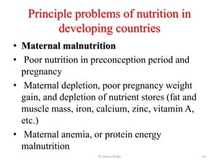 Principle problems of nutrition in
developing countries
• Maternal malnutrition
• Poor nutrition in preconception period and
pregnancy
• Maternal depletion, poor pregnancy weight
gain, and depletion of nutrient stores (fat and
muscle mass, iron, calcium, zinc, vitamin A,
etc.)
• Maternal anemia, or protein energy
malnutrition
Dr Siham Gritly 41
 