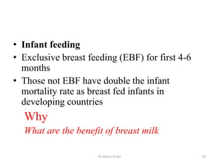• Infant feeding
• Exclusive breast feeding (EBF) for first 4-6
months
• Those not EBF have double the infant
mortality rate as breast fed infants in
developing countries
Why
What are the benefit of breast milk
Dr Siham Gritly 42
 