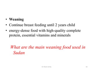 • Weaning
• Continue breast feeding until 2 years child
• energy-dense food with high-quality complete
protein, essential vitamins and minerals
What are the main weaning food used in
Sudan
Dr Siham Gritly 43
 