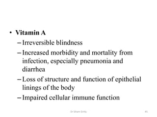 • Vitamin A
–Irreversible blindness
–Increased morbidity and mortality from
infection, especially pneumonia and
diarrhea
–Loss of structure and function of epithelial
linings of the body
–Impaired cellular immune function
Dr Siham Gritly 45
 