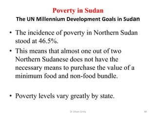 Poverty in Sudan
The UN Millennium Development Goals in Sudan
• The incidence of poverty in Northern Sudan
stood at 46.5%.
• This means that almost one out of two
Northern Sudanese does not have the
necessary means to purchase the value of a
minimum food and non-food bundle.
• Poverty levels vary greatly by state.
Dr Siham Gritly 48
 
