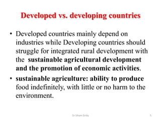 Developed vs. developing countries
• Developed countries mainly depend on
industries while Developing countries should
struggle for integrated rural development with
the sustainable agricultural development
and the promotion of economic activities.
• sustainable agriculture: ability to produce
food indefinitely, with little or no harm to the
environment.
Dr Siham Gritly 5
 