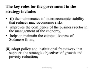 The key roles for the government in the
strategy includes
• (i) the maintenance of macroeconomic stability
that reduces macroeconomic risks,
• improves the confidence of the business sector in
the management of the economy,
• helps to maintain the competitiveness of
Sudanese firms;
(ii) adopt policy and institutional framework that
supports the strategic objectives of growth and
poverty reduction;
Dr Siham Gritly 51
 