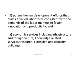 • (iii) pursue human development efforts that
builds a skilled labor force consistent with the
demands of the labor markets to foster
innovation and productivity; and
(iv) economic services including infrastructure,
and for agriculture, knowledge related
services (research, extension and capacity
building).
Dr Siham Gritly 52
 