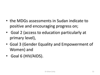 • the MDGs assessments in Sudan indicate to
positive and encouraging progress on;
• Goal 2 (access to education particularly at
primary level),
• Goal 3 (Gender Equality and Empowerment of
Women) and
• Goal 6 (HIV/AIDS).
Dr Siham Gritly 53
 