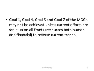 • Goal 1, Goal 4, Goal 5 and Goal 7 of the MDGs
may not be achieved unless current efforts are
scale up on all fronts (resources both human
and financial) to reverse current trends.
Dr Siham Gritly 54
 