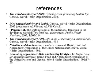 references
• The world health report 2002: reducing risks, promoting healthy life.
Geneva, World Health Organization, 2002.
• Diet, physical activity and health. Geneva, World Health Organization,
2002 (documents A55/16 and A55/16 Corr.1).
• . Popkin BM. The shift in stages of the nutritional transition in the
developing world differs from past experiences! Public Health
Nutrition, 2002, 5:205-214.
• The world health report 1998. Life in the 21st century: a vision for all.
Geneva, World Health Organization, 1998
• Nutrition and development: a global assessment. Rome, Food and
Agriculture Organization of the United Nations and Geneva, World
Health Organization, 1992.
• Promoting appropriate diets and healthy lifestyles. In: Major issues
for nutrition strategies. Rome, Food and Agriculture Organization of
the United Nations and Geneva, World Health Organization, 1992:17-
20.
59Dr Siham Gritly
 