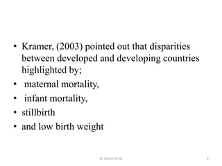 • Kramer, (2003) pointed out that disparities
between developed and developing countries
highlighted by;
• maternal mortality,
• infant mortality,
• stillbirth
• and low birth weight
Dr Siham Gritly 6
 