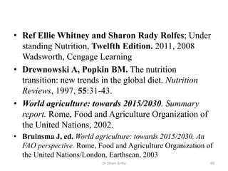 • Ref Ellie Whitney and Sharon Rady Rolfes; Under
standing Nutrition, Twelfth Edition. 2011, 2008
Wadsworth, Cengage Learning
• Drewnowski A, Popkin BM. The nutrition
transition: new trends in the global diet. Nutrition
Reviews, 1997, 55:31-43.
• World agriculture: towards 2015/2030. Summary
report. Rome, Food and Agriculture Organization of
the United Nations, 2002.
• Bruinsma J, ed. World agriculture: towards 2015/2030. An
FAO perspective. Rome, Food and Agriculture Organization of
the United Nations/London, Earthscan, 2003
60Dr Siham Gritly
 