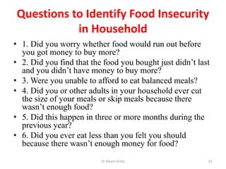 Questions to Identify Food Insecurity
in Household
• 1. Did you worry whether food would run out before
you got money to buy more?
• 2. Did you find that the food you bought just didn’t last
and you didn’t have money to buy more?
• 3. Were you unable to afford to eat balanced meals?
• 4. Did you or other adults in your household ever cut
the size of your meals or skip meals because there
wasn’t enough food?
• 5. Did this happen in three or more months during the
previous year?
• 6. Did you ever eat less than you felt you should
because there wasn’t enough money for food?
Dr Siham Gritly 61
 