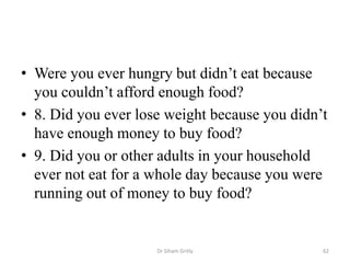 • Were you ever hungry but didn’t eat because
you couldn’t afford enough food?
• 8. Did you ever lose weight because you didn’t
have enough money to buy food?
• 9. Did you or other adults in your household
ever not eat for a whole day because you were
running out of money to buy food?
Dr Siham Gritly 62
 