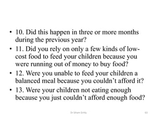 • 10. Did this happen in three or more months
during the previous year?
• 11. Did you rely on only a few kinds of low-
cost food to feed your children because you
were running out of money to buy food?
• 12. Were you unable to feed your children a
balanced meal because you couldn’t afford it?
• 13. Were your children not eating enough
because you just couldn’t afford enough food?
Dr Siham Gritly 63
 
