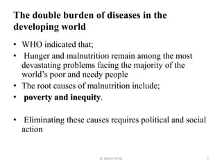 The double burden of diseases in the
developing world
• WHO indicated that;
• Hunger and malnutrition remain among the most
devastating problems facing the majority of the
world’s poor and needy people
• The root causes of malnutrition include;
• poverty and inequity.
• Eliminating these causes requires political and social
action
Dr Siham Gritly 7
 