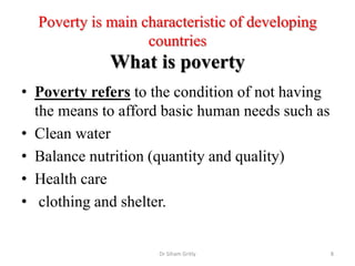 Poverty is main characteristic of developing
countries
What is poverty
• Poverty refers to the condition of not having
the means to afford basic human needs such as
• Clean water
• Balance nutrition (quantity and quality)
• Health care
• clothing and shelter.
Dr Siham Gritly 8
 