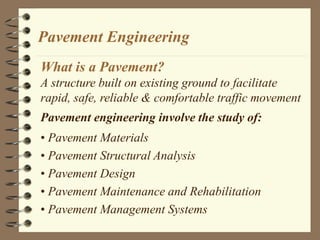 Pavement Engineering
What is a Pavement?
A structure built on existing ground to facilitate
rapid, safe, reliable & comfortable traffic movement
Pavement engineering involve the study of:
• Pavement Materials
• Pavement Structural Analysis
• Pavement Design
• Pavement Maintenance and Rehabilitation
• Pavement Management Systems
 