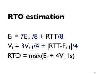 RTO estimation

Ei = 7Ei-1/8 + RTT/8
Vi = 3Vi-1/4 + |RTT-Ei-1|/4
RTO = max(Ei + 4Vi, 1s)

                              27
 