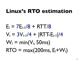 Linux’s RTO estimation

Ei = 7Ei-1/8 + RTT/8
Vi = 3Vi-1/4 + |RTT-Ei-1|/4
Wi = min(Vi, 50ms)
RTO = max(200ms, Ei+Wi)
                              28
 